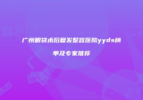 广州眼袋术后复发整容医院yyds榜单及专家推荐