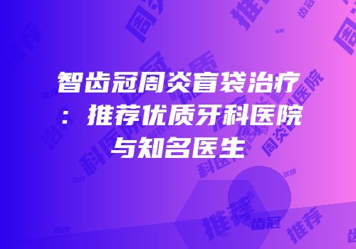 智齿冠周炎盲袋治疗：推荐优质牙科医院与知名医生