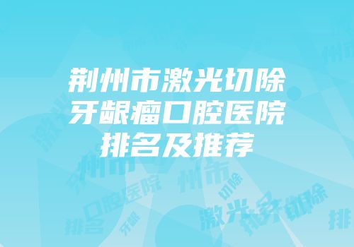 荆州市激光切除牙龈瘤口腔医院排名及推荐