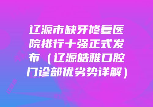 辽源市缺牙修复医院排行十强正式发布（辽源皓雅口腔门诊部优劣势详解）