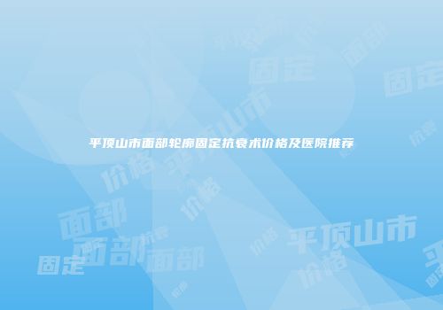 平顶山市面部轮廓固定抗衰术价格及医院推荐