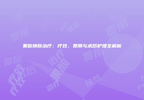 果酸焕肤治疗：疗效、费用与术后护理全解析