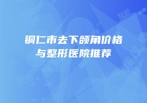 铜仁市去下颌角价格与整形医院推荐