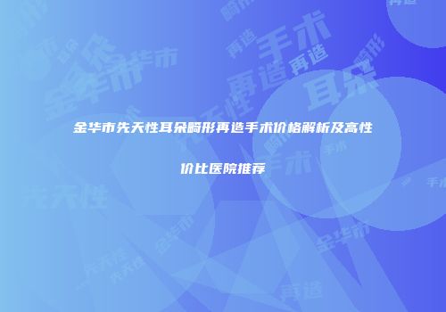 金华市先天性耳朵畸形再造手术价格解析及高性价比医院推荐