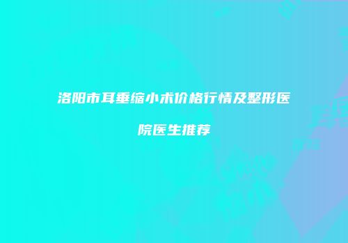 洛阳市耳垂缩小术价格行情及整形医院医生推荐