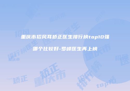 重庆市招风耳矫正医生排行榜top10强哪个比较好-罗峰医生再上榜