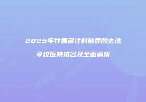 2025年甘肃省注射玻尿酸去法令纹医院排名及全面解析