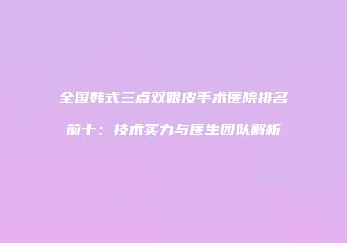 全国韩式三点双眼皮手术医院排名前十：技术实力与医生团队解析