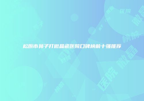 松原市鼻子打微晶瓷医院口碑榜前十强推荐