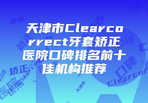 天津市Clearcorrect牙套矫正医院口碑排名前十佳机构推荐