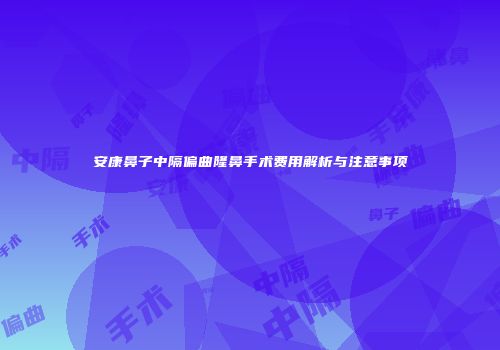 安康鼻子中隔偏曲隆鼻手术费用解析与注意事项