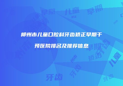 柳州市儿童口腔科牙齿矫正早期干预医院排名及推荐信息