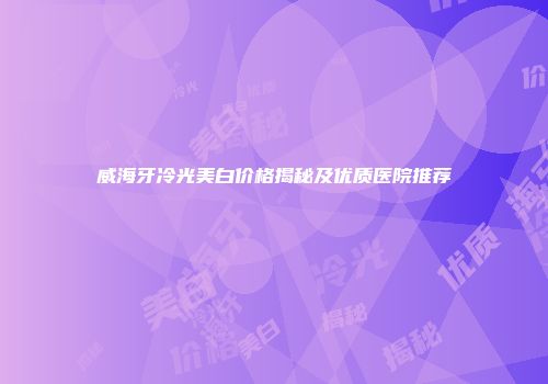 威海牙冷光美白价格揭秘及优质医院推荐