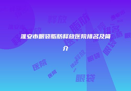 淮安市眼袋脂肪释放医院排名及简介