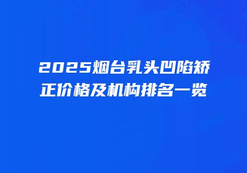 2025烟台乳头凹陷矫正价格及机构排名一览