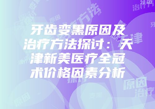 牙齿变黑原因及治疗方法探讨：天津新美医疗全冠术价格因素分析