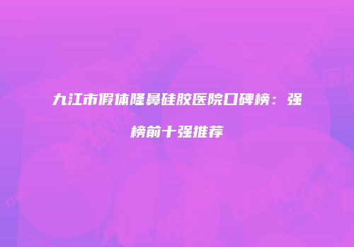 九江市假体隆鼻硅胶医院口碑榜：强榜前十强推荐