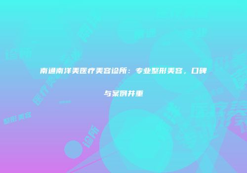 南通南洋美医疗美容诊所：专业整形美容，口碑与案例并重
