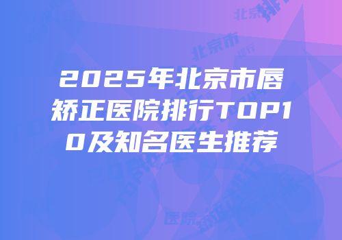 2025年北京市唇矫正医院排行TOP10及知名医生推荐