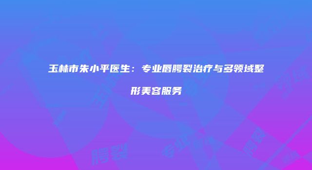 玉林市朱小平医生：专业唇腭裂治疗与多领域整形美容服务