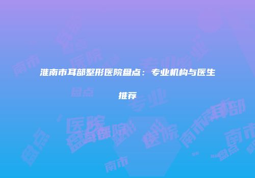 淮南市耳部整形医院盘点：专业机构与医生推荐