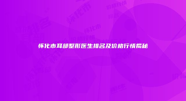怀化市耳部整形医生排名及价格行情揭秘