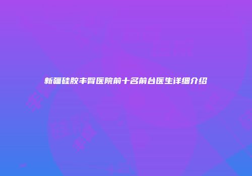 新疆硅胶丰臀医院前十名前台医生详细介绍