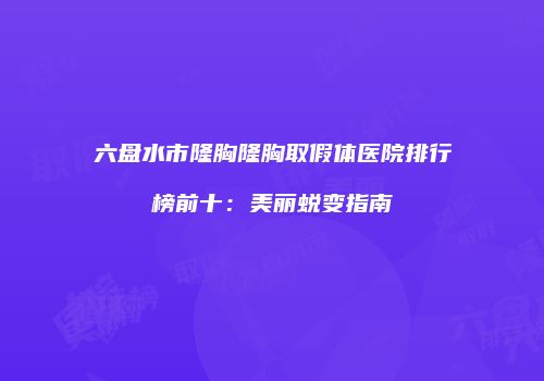 六盘水市隆胸隆胸取假体医院排行榜前十：美丽蜕变指南