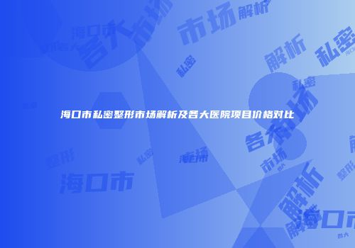 海口市私密整形市场解析及各大医院项目价格对比