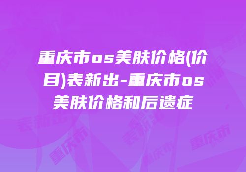 重庆市os美肤价格(价目)表新出-重庆市os美肤价格和后遗症