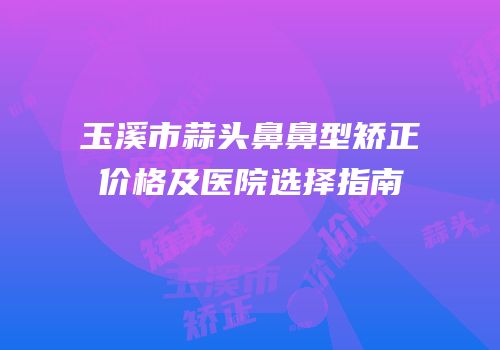 玉溪市蒜头鼻鼻型矫正价格及医院选择指南