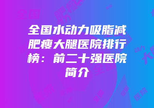全国水动力吸脂减肥瘦大腿医院排行榜：前二十强医院简介