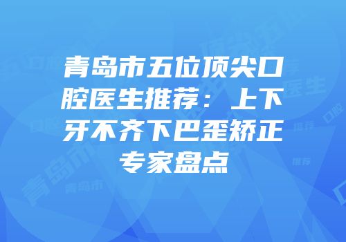 青岛市五位顶尖口腔医生推荐：上下牙不齐下巴歪矫正专家盘点