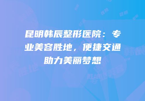 昆明韩辰整形医院：专业美容胜地，便捷交通助力美丽梦想