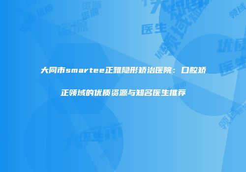 大同市smartee正雅隐形矫治医院：口腔矫正领域的优质资源与知名医生推荐