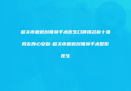 韶关市做微创隆鼻手术医生口碑排名前十强网友良心安利-韶关市做微创隆鼻手术整形医生