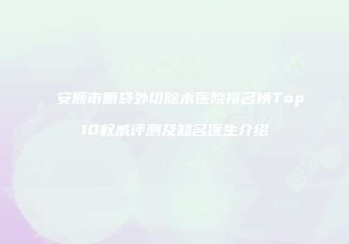 安顺市眼袋外切除术医院排名榜Top10权威评测及知名医生介绍