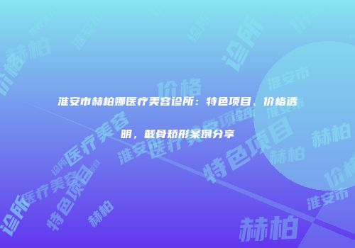 淮安市赫柏娜医疗美容诊所：特色项目、价格透明，截骨矫形案例分享