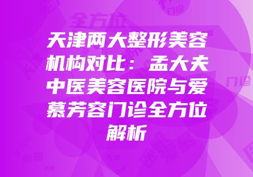 天津两大整形美容机构对比：孟大夫中医美容医院与爱慕芳容门诊全方位解析