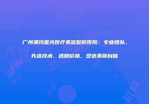 广州澳玛星光医疗美容整形医院：专业团队、先进技术、透明价格，塑造美丽自信