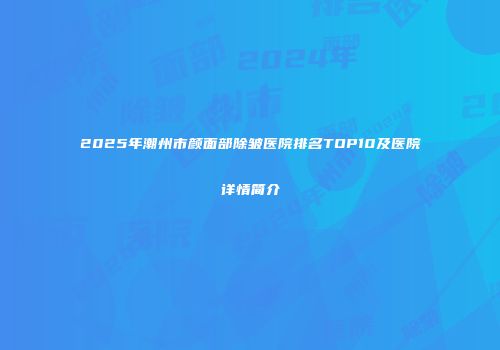 2025年潮州市颜面部除皱医院排名TOP10及医院详情简介