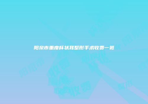 阳泉市重度杯状耳整形手术收费一览
