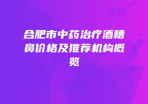 合肥市中药治疗酒糟鼻价格及推荐机构概览