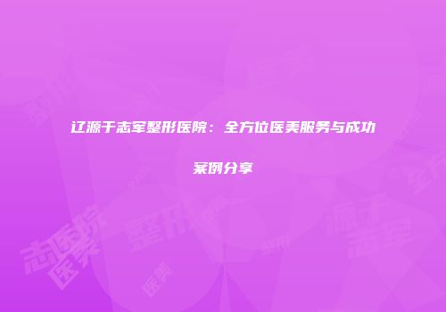 辽源于志军整形医院：全方位医美服务与成功案例分享