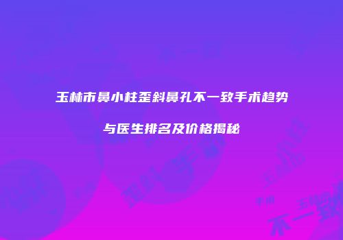 玉林市鼻小柱歪斜鼻孔不一致手术趋势与医生排名及价格揭秘