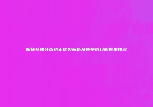 陶瓷托槽牙齿矫正优势解析及柳州市口腔医生排名