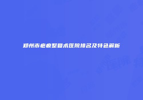 郑州市疤痕整复术医院排名及特色解析