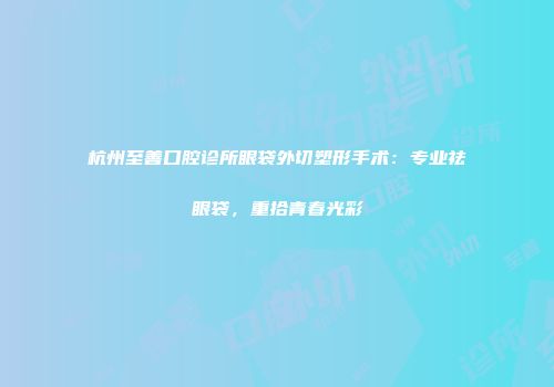 杭州至善口腔诊所眼袋外切塑形手术：专业祛眼袋，重拾青春光彩