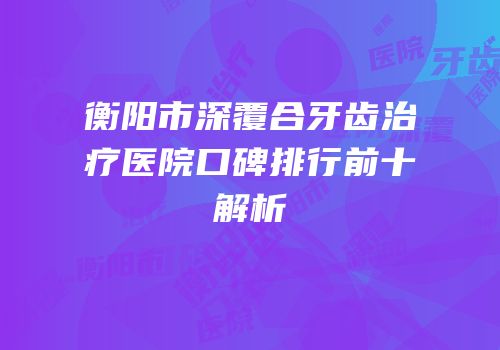 衡阳市深覆合牙齿治疗医院口碑排行前十解析
