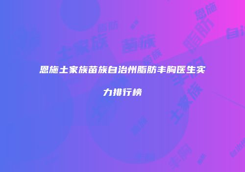 恩施土家族苗族自治州脂肪丰胸医生实力排行榜